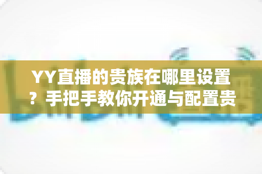 YY直播的贵族在哪里设置?手把手教你开通与配置贵族身份的完整攻略 YY直播的贵族在哪里设置?手把手教你开通与配置贵族身份的完整攻略