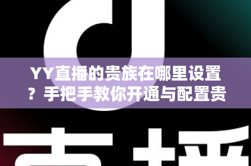 YY直播的贵族在哪里设置?手把手教你开通与配置贵族身份的完整攻略 YY直播的贵族在哪里设置?手把手教你开通与配置贵族身份的完整攻略