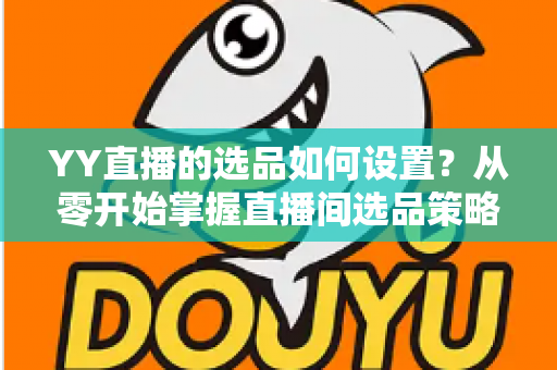 YY直播的选品如何设置？从零开始掌握直播间选品策略与实操技巧的完整指南