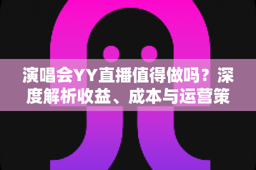 演唱会YY直播值得做吗？深度解析收益、成本与运营策略全指南