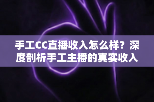 手工CC直播收入怎么样？深度剖析手工主播的真实收入构成与赚钱前景