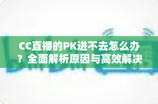 CC直播的PK进不去怎么办?全面解析原因与高效解决攻略 CC直播的PK进不去怎么办?全面解析原因与高效解决攻略