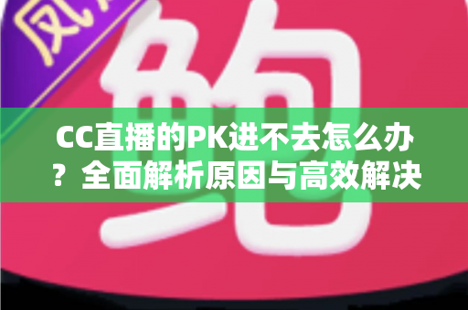 CC直播的PK进不去怎么办?全面解析原因与高效解决攻略 CC直播的PK进不去怎么办?全面解析原因与高效解决攻略