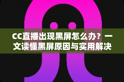 CC直播出现黑屏怎么办？一文读懂黑屏原因与实用解决技巧全指南