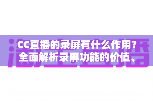 CC直播的录屏有什么作用?全面解析录屏功能的价值、使用场景与实用技巧 CC直播的录屏有什么作用?全面解析录屏功能的价值、使用场景与实用技巧