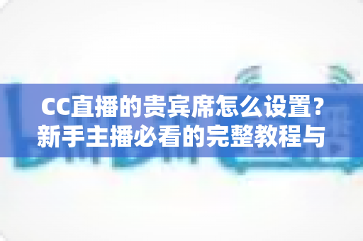 CC直播的贵宾席怎么设置?新手主播必看的完整教程与运营技巧 CC直播的贵宾席怎么设置?新手主播必看的完整教程与运营技巧