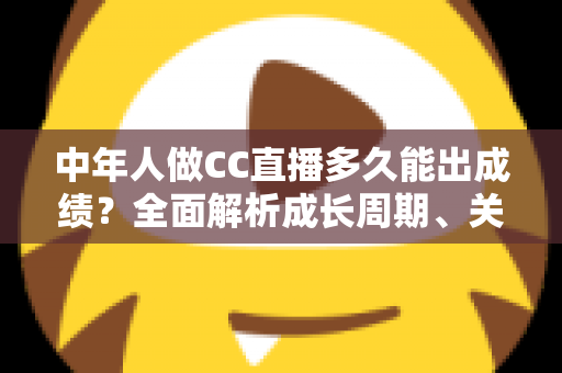 中年人做CC直播多久能出成绩?全面解析成长周期、关键因素与提速策略 中年人做CC直播多久能出成绩?全面解析成长周期、关键因素与提速策略