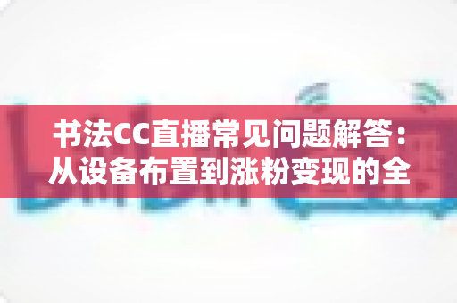 书法CC直播常见问题解答:从设备布置到涨粉变现的全方位新手指南 书法CC直播常见问题解答:从设备布置到涨粉变现的全方位新手指南