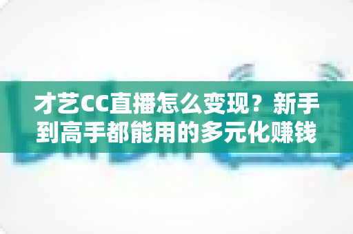 才艺CC直播怎么变现？新手到高手都能用的多元化赚钱攻略全解析