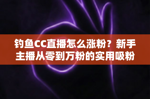 钓鱼CC直播怎么涨粉？新手主播从零到万粉的实用吸粉全攻略