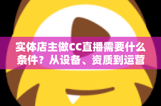 实体店主做CC直播需要什么条件？从设备、资质到运营的全方位开播指南