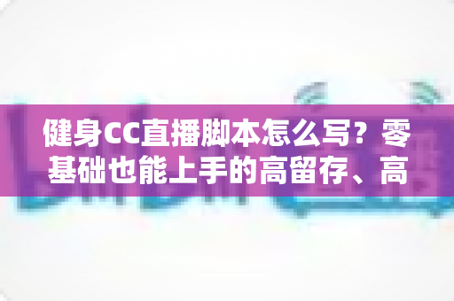 健身CC直播脚本怎么写？零基础也能上手的高留存、高转化健身直播脚本撰写全指南