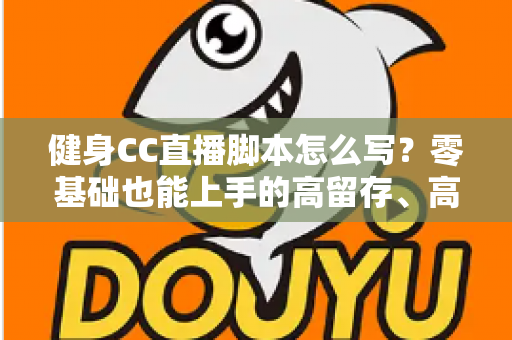 健身CC直播脚本怎么写？零基础也能上手的高留存、高转化健身直播脚本撰写全指南