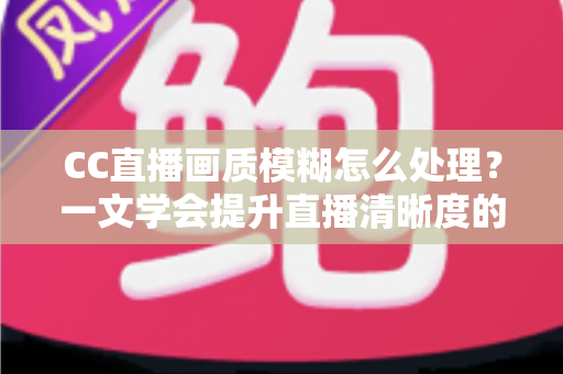CC直播画质模糊怎么处理?一文学会提升直播清晰度的完整解决方案 CC直播画质模糊怎么处理?一文学会提升直播清晰度的完整解决方案