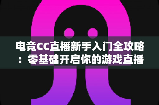 电竞CC直播新手入门全攻略：零基础开启你的游戏直播之路