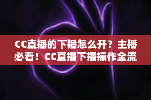 CC直播的下播怎么开?主播必看!CC直播下播操作全流程与实用技巧完整指南 CC直播的下播怎么开?主播必看!CC直播下播操作全流程与实用技巧完整指南