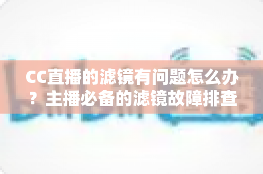CC直播的滤镜有问题怎么办？主播必备的滤镜故障排查与修复全攻略