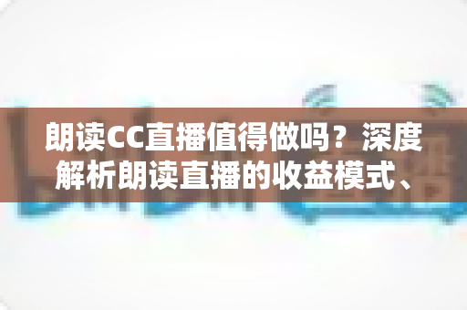 朗读CC直播值得做吗？深度解析朗读直播的收益模式、发展前景与入行指南