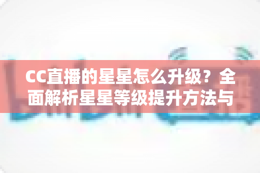 CC直播的星星怎么升级?全面解析星星等级提升方法与快速升级实战技巧 CC直播的星星怎么升级?全面解析星星等级提升方法与快速升级实战技巧
