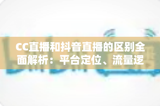 CC直播和抖音直播的区别全面解析：平台定位、流量逻辑与变现方式深度对比