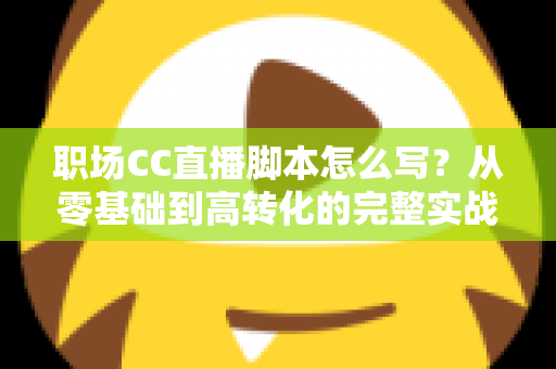 职场CC直播脚本怎么写?从零基础到高转化的完整实战指南 职场CC直播脚本怎么写?从零基础到高转化的完整实战指南
