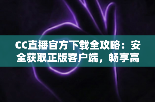 CC直播官方下载全攻略：安全获取正版客户端，畅享高清直播体验
