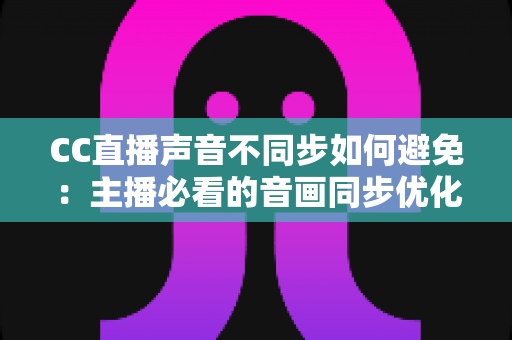 CC直播声音不同步如何避免:主播必看的音画同步优化全攻略 CC直播声音不同步如何避免:主播必看的音画同步优化全攻略
