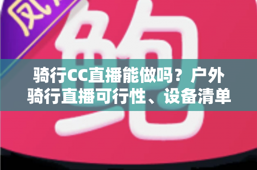 骑行CC直播能做吗?户外骑行直播可行性、设备清单与涨粉变现全攻略 骑行CC直播能做吗?户外骑行直播可行性、设备清单与涨粉变现全攻略