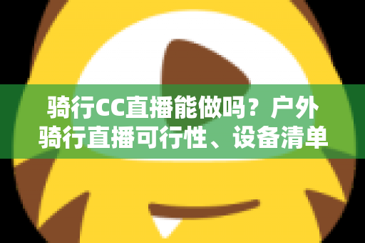 骑行CC直播能做吗?户外骑行直播可行性、设备清单与涨粉变现全攻略 骑行CC直播能做吗?户外骑行直播可行性、设备清单与涨粉变现全攻略