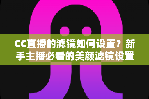 CC直播的滤镜如何设置？新手主播必看的美颜滤镜设置全攻略，轻松打造高清自然直播间