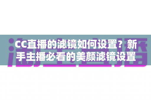 CC直播的滤镜如何设置？新手主播必看的美颜滤镜设置全攻略，轻松打造高清自然直播间