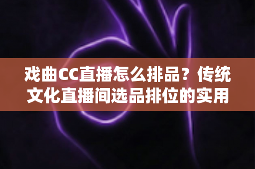 戏曲CC直播怎么排品？传统文化直播间选品排位的实用指南