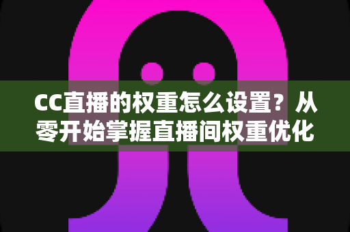 CC直播的权重怎么设置?从零开始掌握直播间权重优化的完整指南 CC直播的权重怎么设置?从零开始掌握直播间权重优化的完整指南