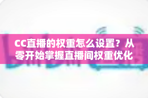 CC直播的权重怎么设置?从零开始掌握直播间权重优化的完整指南 CC直播的权重怎么设置?从零开始掌握直播间权重优化的完整指南