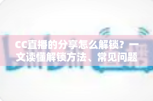CC直播的分享怎么解锁?一文读懂解锁方法、常见问题与实用技巧全攻略 CC直播的分享怎么解锁?一文读懂解锁方法、常见问题与实用技巧全攻略