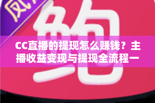 CC直播的提现怎么赚钱？主播收益变现与提现全流程一站式指南