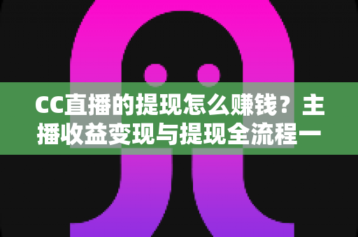 CC直播的提现怎么赚钱？主播收益变现与提现全流程一站式指南