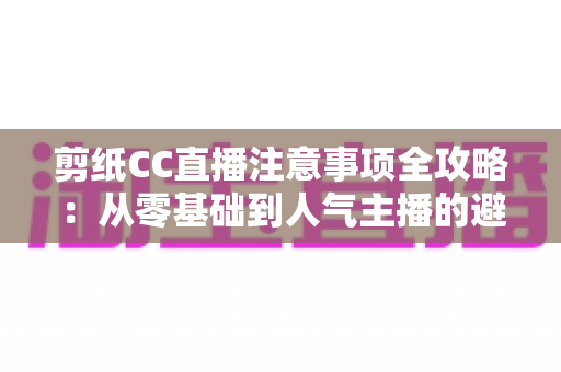 剪纸CC直播注意事项全攻略:从零基础到人气主播的避坑与涨粉实用指南 剪纸CC直播注意事项全攻略:从零基础到人气主播的避坑与涨粉实用指南