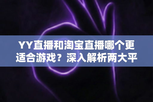 YY直播和淘宝直播哪个更适合游戏？深入解析两大平台的游戏直播选择指南