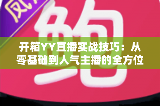 开箱YY直播实战技巧：从零基础到人气主播的全方位实战指南