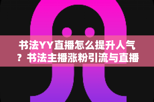 书法YY直播怎么提升人气？书法主播涨粉引流与直播间人气暴涨的实战指南