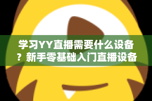 学习YY直播需要什么设备？新手零基础入门直播设备全攻略与选购指南