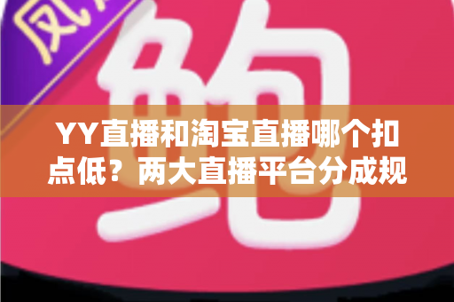 YY直播和淘宝直播哪个扣点低？两大直播平台分成规则深度对比，帮你选对最省钱的变现渠道