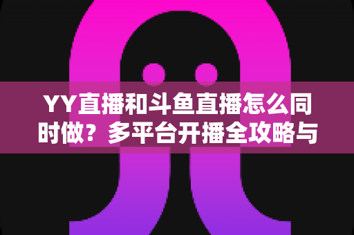 YY直播和斗鱼直播怎么同时做？多平台开播全攻略与实用技巧详解