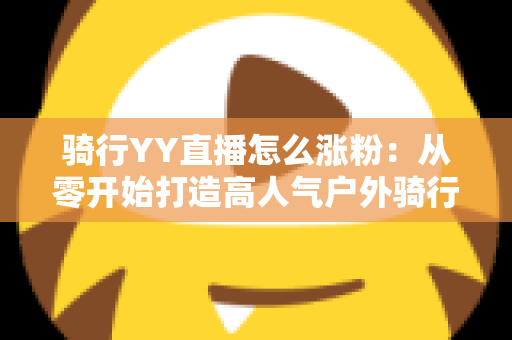 骑行YY直播怎么涨粉：从零开始打造高人气户外骑行直播间的实战指南