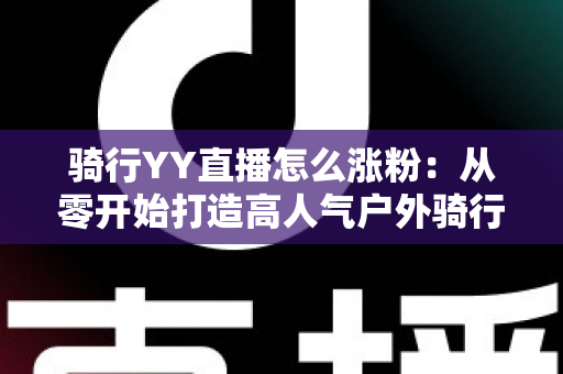 骑行YY直播怎么涨粉：从零开始打造高人气户外骑行直播间的实战指南