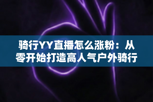 骑行YY直播怎么涨粉：从零开始打造高人气户外骑行直播间的实战指南