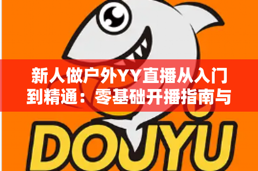新人做户外YY直播从入门到精通:零基础开播指南与涨粉变现全攻略 新人做户外YY直播从入门到精通:零基础开播指南与涨粉变现全攻略