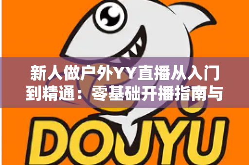 新人做户外YY直播从入门到精通:零基础开播指南与涨粉变现全攻略 新人做户外YY直播从入门到精通:零基础开播指南与涨粉变现全攻略