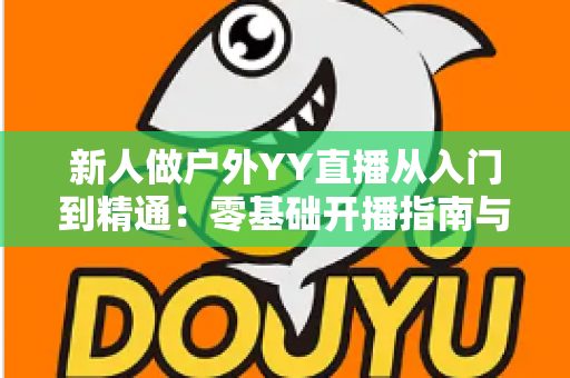 新人做户外YY直播从入门到精通：零基础开播指南与涨粉变现全攻略